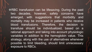 RBC transfusion can be lifesaving. During the past
two decades, however, safety concerns have
emerged, with suggestions that morbidity and
mortality may be increased in patients who receive
blood transfusions. Therefore, the decision to
transfuse should be individualized, based on a
rational approach and taking into account physiologic
variables in addition to the hemoglobin value. This
strategy, along with the use of alternatives whenever
possible to limit bleeding, should limit unnecessary
exposure to RBCs.
 