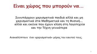Είναι χώρος που μπορούν να…
16
Συνυπάρχουν χαρισματικά παιδιά αλλά και μη
χαρισματικά στα Μαθηματικά και τη Φυσική...
αλλά και εκείνα που έχουν κλίση στη Λογοτεχνία
και την Τέχνη γενικότερα
Ανακαλύπτουν ένα «χαρισματικό» μέρος του εαυτού τους.
 