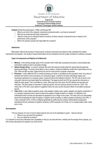 Republic of the Philippines
Department of Education
Region XII
School Division of South Cotabato
Tantangan National High School
Poblacion, Tantangan, South Cotabato
Class Observation | 2nd
Quarter
Analysis (Small Group Discussion) - PollEv.com/bcorpuz188
o What do you think of the computer components mentioned earlier—can they be measured?
o What are we measuring with these components?
o Based on what you’ve understood about our activity, do these computer components have an impact on the
performance of the computer?
o What is the specific example that might affect the computer?
Abstraction
Mensuration refers to the process of measuring the computer components and objects to fully understand the needed
requirements and capacity. The results of measurements taken are the calculations that are usually considered in building a computer.
Types of components and Objects to be Measured:
1. Memory - is the working storage space of the computer which holds data, processing instructions, and processed data
(information) waiting to send in secondary storage.
2. Optical storage device - is a kind of computer disk drive that reads and writes data from optical disks through laser
beaming technology. This kind of drive allows a user to retrieve, modify and delete the content from optical disks such as
CDs, DVDs and Blu-ray disks. Optical drives are one the most common computer components.
3. Processor - is also called the CPU or central processing unit which is considered as the computer's 'brain. Itis a piece of
hardware that carries out the instructions of a computer program. It performs the basic arithmetical, logical, and
input/output operations of a computer system. It gives the device the software instruction. The CPU can be found in the
computer's internal circuit board called the motherboard. The speed at which the CPU can execute the instructions is
called the clock speed. This is controlled by a clock. With every tick of the clock, the CPU fetches and executes one
instruction. The clock speed is measured in cycles per second, and one cycle per second is known as 1 hertz. This
means that a CPU with a clock speed of 2 gigahertz (GHz) can carry out two thousand million (or two billion) cycles per
second.
4. Video Card - is also called as graphics cards, video adapters, display cards, graphic adapters and graphic accelerators. It
is a computer component that is used to enhance the quality of images showed on a display. It is attached to the
motherboard which controls and calculates the appearance of an image on the screen. The video card is an intermediate
device that accelerates the video throughput. A graphics card's processor is called a graphics processing unitor GPU. It
is like a computer's CPU. A GPU,is designed specifically for performing the complex mathematical and geometric
calculations that are necessary for graphics rendering. A GPU produces a lot of heat, so it is usually located under a heat
sink or a fan.
Generalization:
“The true measure of a man is how he treats someone who can do him absolutely no good”. - Samuel Johnson
1. What can you say about this quotation?
2. Can you relate this our lesson?
It is important to know and understand one's capabilities so that you can deal with them, similarly with the storage drive's capacity, you
will not store data beyond its capacity if you know its limit.
 