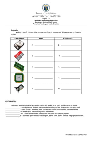 Republic of the Philippines
Department of Education
Region XII
School Division of South Cotabato
Tantangan National High School
Poblacion, Tantangan, South Cotabato
Class Observation | 2nd
Quarter
Application
Activity 3. Identify the name of the components and give its measurement. Write your answer on the space
provided.
COMPONENTS NAME MEASUREMENT
1. ________________________ 2. __________________________
3. ________________________ 4. ________________________
5. ________________________ 6. _________________________
7. ________________________ 8. _________________________
9. ________________________ 10. __________________________
IV. EVALUATION
IDENTIFICATION: Identify the following sentence. Write your answer on the space provided before the number.
___________________1. The computer disk drive that uses laser beam technology to read and write data from optical disks.
___________________2. This is volatile; it temporarily stores the computer's running Instructions and the data it handles.
___________________3. A storage device used for storing media and data files.
___________________4. It is a piece of hardware that carries out the instructions of a computer program.
___________________5. It is called as graphics cards, video adapters, display cards, graphic adapters, and graphic accelerators.
 
