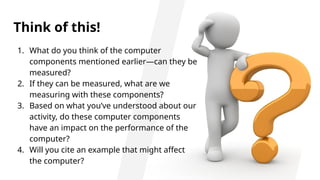 Think of this!
1. What do you think of the computer
components mentioned earlier—can they be
measured?
2. If they can be measured, what are we
measuring with these components?
3. Based on what you’ve understood about our
activity, do these computer components
have an impact on the performance of the
computer?
4. Will you cite an example that might affect
the computer?
 