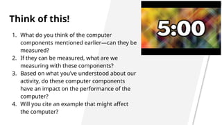 Think of this!
1. What do you think of the computer
components mentioned earlier—can they be
measured?
2. If they can be measured, what are we
measuring with these components?
3. Based on what you’ve understood about our
activity, do these computer components
have an impact on the performance of the
computer?
4. Will you cite an example that might affect
the computer?
 