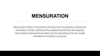 MENSURATION
Mensuration refers to the process of measuring the computer components
and objects to fully understand the needed requirements and capacity.
The results of measurements taken are the calculations that are usually
considered in building a computer.
 