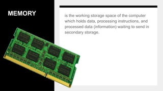 MEMORY is the working storage space of the computer
which holds data, processing instructions, and
processed data (information) waiting to send in
secondary storage.
 