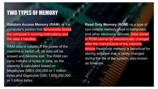TWO TYPES OF MEMORY
Random Access Memory (RAM) -is the
computer's portion that temporarily stores
the computer's running instructions and
the data it handles.
RAM data is volatile. If the power of the
machine is switch off, all data will be
erased and become lost. The RAM can
carry millions of bytes of data, so the
capacity is calculated based on
Megabytes (MB)1,000,000 or 1 million
bytes and Gigabytes (GB) 1,000,000,000
or 1 billion bytes.
Read Only Memory (ROM) -is a type of
non-volatile memory used in computers
and other electronic devices. Data stored
in ROM cannot be electronically changed
after the manufacture of the memory
device.Read-only memory is beneficial for
storing software that is rarely changed
during the life of the system, also known
as firmware.
 