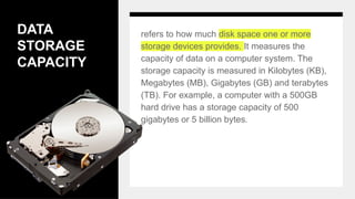 DATA
STORAGE
CAPACITY
refers to how much disk space one or more
storage devices provides. It measures the
capacity of data on a computer system. The
storage capacity is measured in Kilobytes (KB),
Megabytes (MB), Gigabytes (GB) and terabytes
(TB). For example, a computer with a 500GB
hard drive has a storage capacity of 500
gigabytes or 5 billion bytes.
 