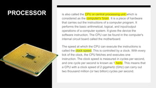 PROCESSOR is also called the CPU or central processing unit which is
considered as the computer's 'brain. It is a piece of hardware
that carries out the instructions of a computer program. It
performs the basic arithmetical, logical, and input/output
operations of a computer system. It gives the device the
software instruction. The CPU can be found in the computer's
internal circuit board called the motherboard.
The speed at which the CPU can execute the instructions is
called the clock speed. This is controlled by a clock. With every
tick of the clock, the CPU fetches and executes one
instruction. The clock speed is measured in cycles per second,
and one cycle per second is known as 1 hertz. This means that
a CPU with a clock speed of 2 gigahertz (GHz) can carry out
two thousand million (or two billion) cycles per second.
 