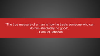 “The true measure of a man is how he treats someone who can
do him absolutely no good”.
- Samuel Johnson
 