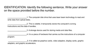 IDENTIFICATION: Identify the following sentence. Write your answer
on the space provided before the number.
___________________1. The computer disk drive that uses laser beam technology to read and
write data from optical disks.
___________________2. This is volatile; it temporarily stores the computer's running
Instructions and the data it handles.
___________________3. A storage device used for storing media and data files.
___________________4. It is a piece of hardware that carries out the instructions of a computer
program.
___________________5. It is called as graphics cards, video adapters, display cards, graphic
adapters, and graphic accelerators.
 