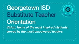 Georgetown ISD
Substitute Teacher
Orientation
Vision: Home of the most inspired students,
served by the most empowered leaders.
 