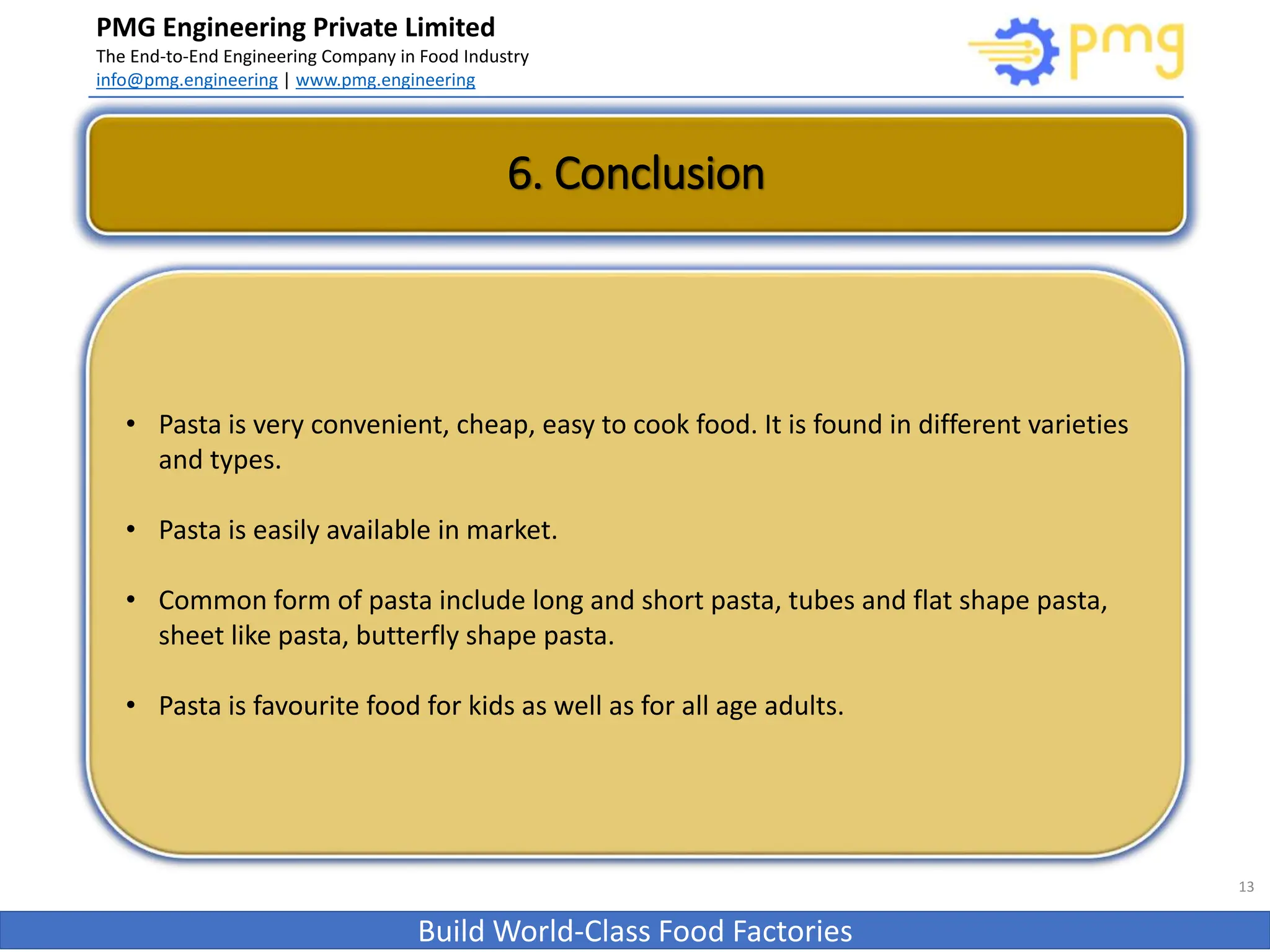 PMG Engineering Private Limited
The End-to-End Engineering Company in Food Industry
info@pmg.engineering | www.pmg.engineering
Build World-Class Food Factories
13
• Pasta is very convenient, cheap, easy to cook food. It is found in different varieties
and types.
• Pasta is easily available in market.
• Common form of pasta include long and short pasta, tubes and flat shape pasta,
sheet like pasta, butterfly shape pasta.
• Pasta is favourite food for kids as well as for all age adults.
6. Conclusion
 