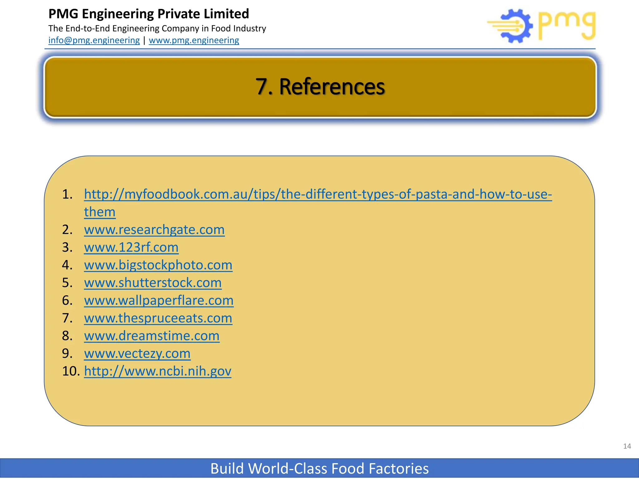 PMG Engineering Private Limited
The End-to-End Engineering Company in Food Industry
info@pmg.engineering | www.pmg.engineering
Build World-Class Food Factories
7. References
14
1. http://myfoodbook.com.au/tips/the-different-types-of-pasta-and-how-to-use-
them
2. www.researchgate.com
3. www.123rf.com
4. www.bigstockphoto.com
5. www.shutterstock.com
6. www.wallpaperflare.com
7. www.thespruceeats.com
8. www.dreamstime.com
9. www.vectezy.com
10. http://www.ncbi.nih.gov
 