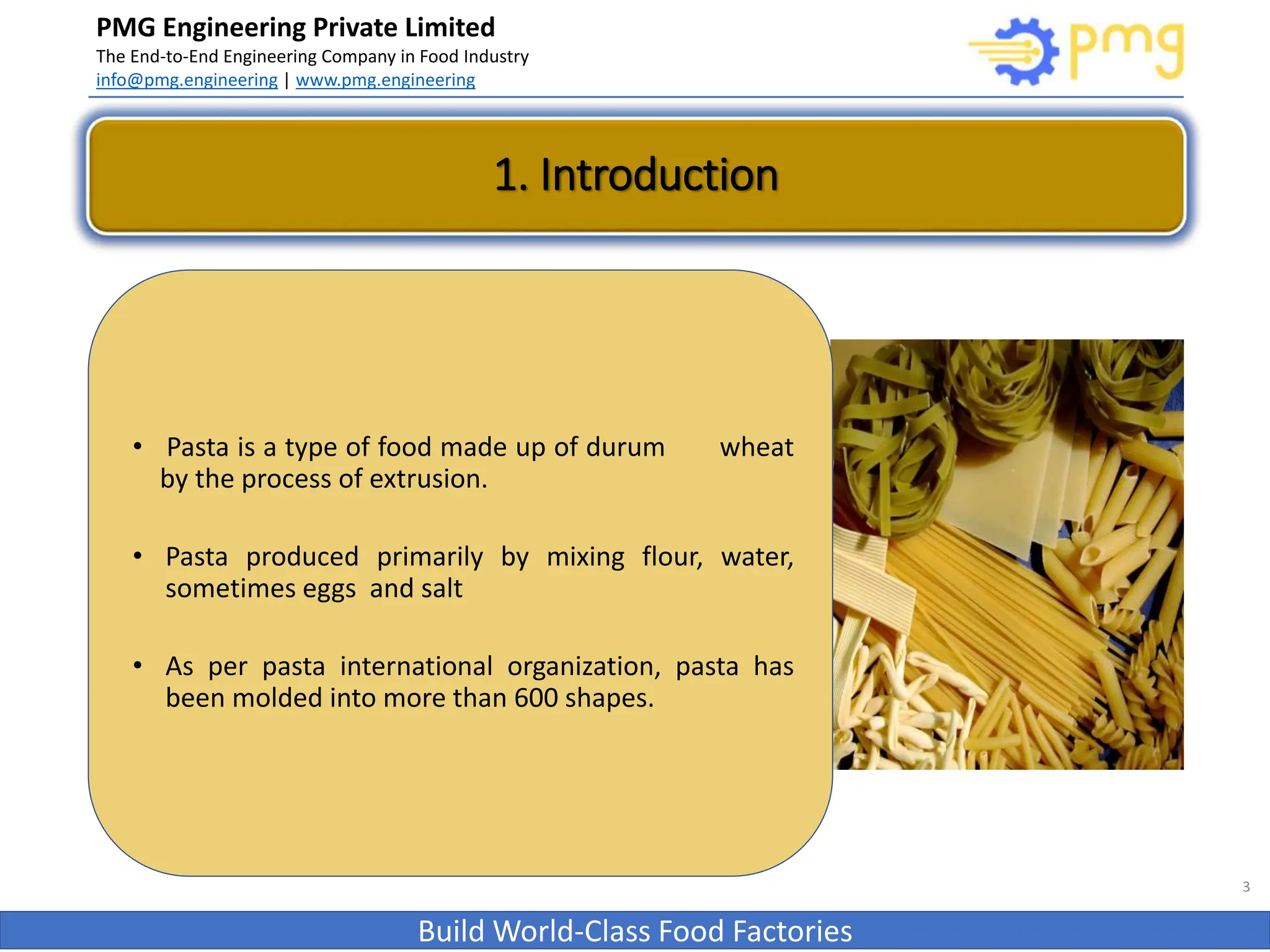 PMG Engineering Private Limited
The End-to-End Engineering Company in Food Industry
info@pmg.engineering | www.pmg.engineering
Build World-Class Food Factories
1. Introduction
3
• Pasta is a type of food made up of durum wheat
by the process of extrusion.
• Pasta produced primarily by mixing flour, water,
sometimes eggs and salt
• As per pasta international organization, pasta has
been molded into more than 600 shapes.
 