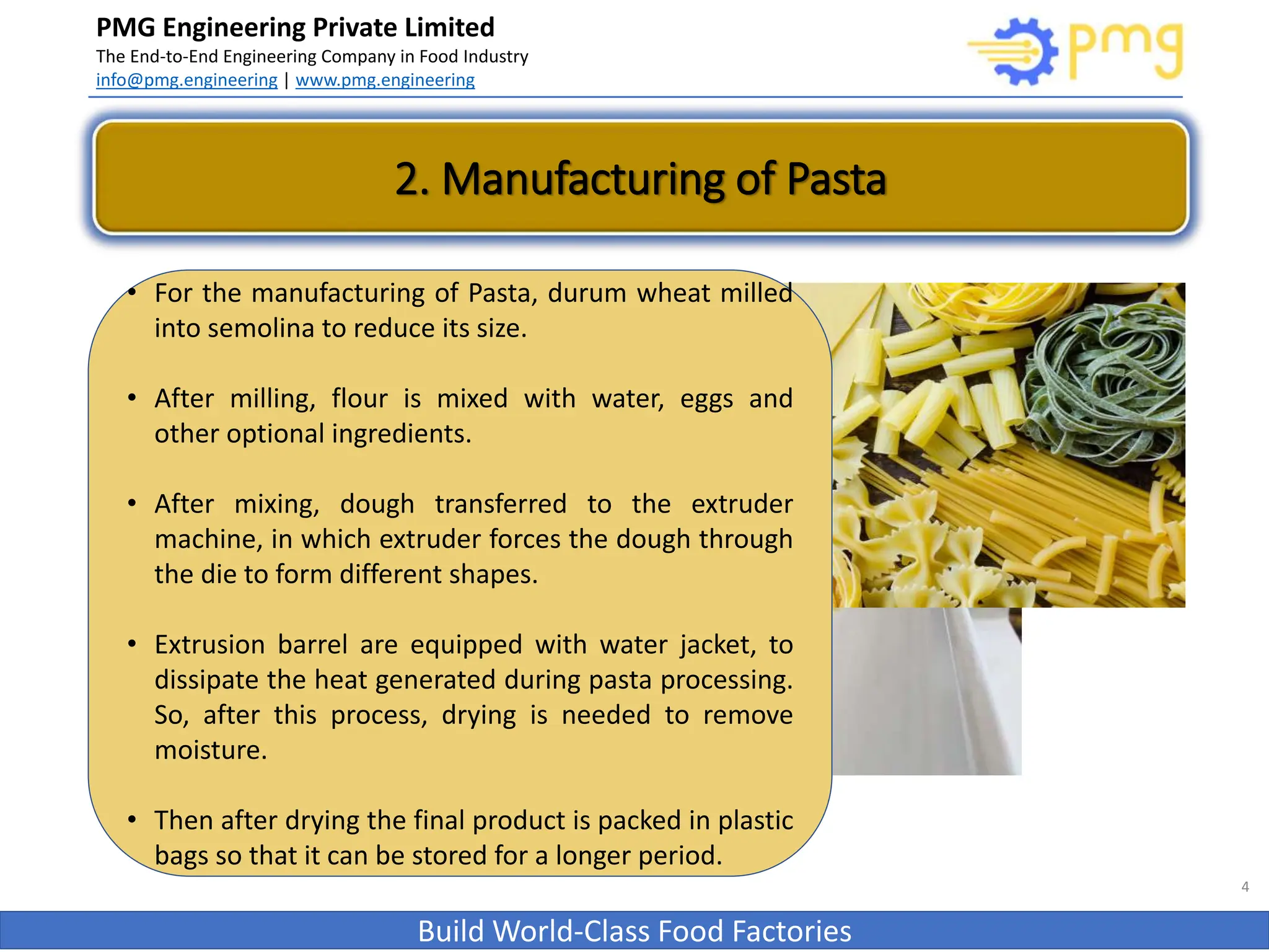 PMG Engineering Private Limited
The End-to-End Engineering Company in Food Industry
info@pmg.engineering | www.pmg.engineering
Build World-Class Food Factories
4
2. Manufacturing of Pasta
• For the manufacturing of Pasta, durum wheat milled
into semolina to reduce its size.
• After milling, flour is mixed with water, eggs and
other optional ingredients.
• After mixing, dough transferred to the extruder
machine, in which extruder forces the dough through
the die to form different shapes.
• Extrusion barrel are equipped with water jacket, to
dissipate the heat generated during pasta processing.
So, after this process, drying is needed to remove
moisture.
• Then after drying the final product is packed in plastic
bags so that it can be stored for a longer period.
 