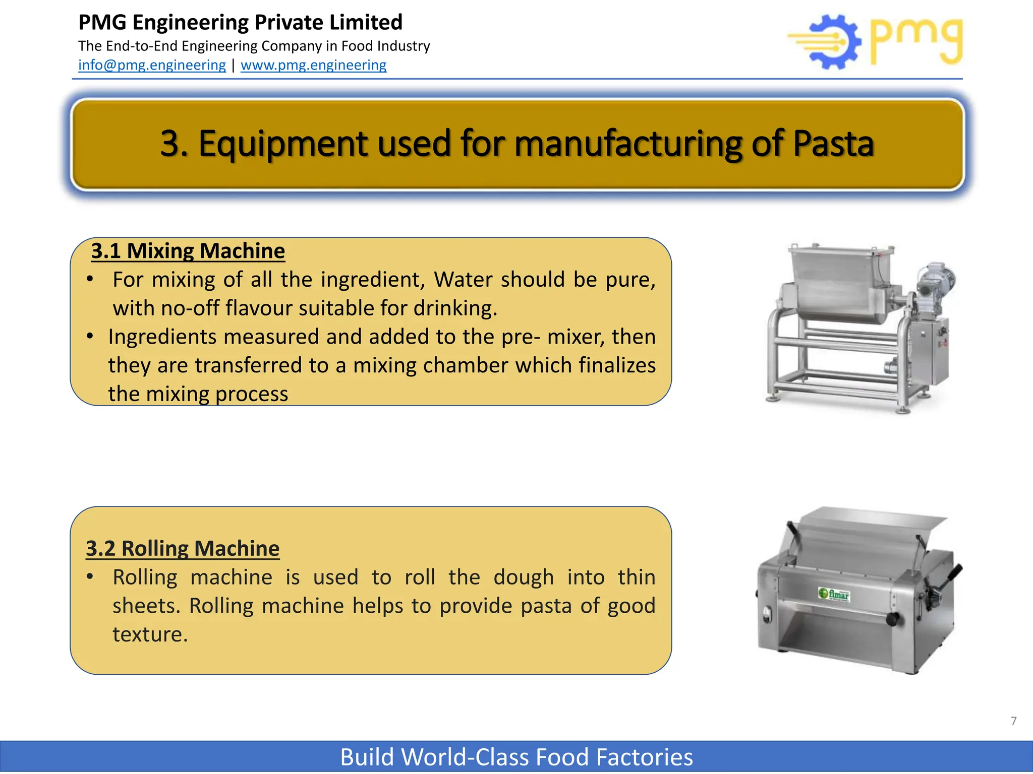 PMG Engineering Private Limited
The End-to-End Engineering Company in Food Industry
info@pmg.engineering | www.pmg.engineering
Build World-Class Food Factories
3. Equipment used for manufacturing of Pasta
7
3.1 Mixing Machine
• For mixing of all the ingredient, Water should be pure,
with no-off flavour suitable for drinking.
• Ingredients measured and added to the pre- mixer, then
they are transferred to a mixing chamber which finalizes
the mixing process
3.2 Rolling Machine
• Rolling machine is used to roll the dough into thin
sheets. Rolling machine helps to provide pasta of good
texture.
 
