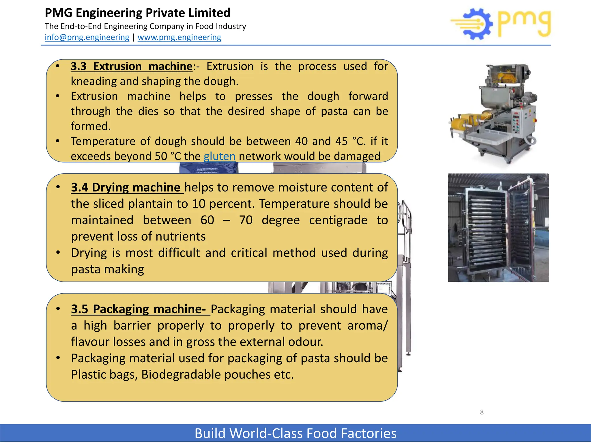 PMG Engineering Private Limited
The End-to-End Engineering Company in Food Industry
info@pmg.engineering | www.pmg.engineering
Build World-Class Food Factories
8
• 3.3 Extrusion machine:- Extrusion is the process used for
kneading and shaping the dough.
• Extrusion machine helps to presses the dough forward
through the dies so that the desired shape of pasta can be
formed.
• Temperature of dough should be between 40 and 45 °C. if it
exceeds beyond 50 °C the gluten network would be damaged
• 3.4 Drying machine helps to remove moisture content of
the sliced plantain to 10 percent. Temperature should be
maintained between 60 – 70 degree centigrade to
prevent loss of nutrients
• Drying is most difficult and critical method used during
pasta making
• 3.5 Packaging machine- Packaging material should have
a high barrier properly to properly to prevent aroma/
flavour losses and in gross the external odour.
• Packaging material used for packaging of pasta should be
Plastic bags, Biodegradable pouches etc.
 