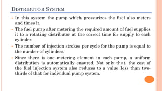 DISTRIBUTOR SYSTEM
 In this system the pump which pressurizes the fuel also meters
and times it.
 The fuel pump after metering the required amount of fuel supplies
it to a rotating distributor at the correct time for supply to each
cylinder.
 The number of injection strokes per cycle for the pump is equal to
the number of cylinders.
 Since there is one metering element in each pump, a uniform
distribution is automatically ensured. Not only that, the cost of
the fuel injection system also reduces to a value less than two-
thirds of that for individual pump system.
 