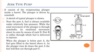 JERK TYPE PUMP
 It consist of the reciprocating plunger
inside a barrel. The plunger is driven by
camshaft.
(a) A sketch of typical plunger is shown.
(b) Near the port A, fuel is always available
under relatively low pressure. While the
axial movement of the plunger is through
camshafts, its rotational movement
about its axis by means of rack D. Port B
is orifice through which fuel is delivered
to injector.
When the plunger is below port A, the
fuel gets filled in the barrel above it. As
the plunger rises & closes the port A the
fuel will flow out through port C.
 