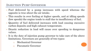 INJECTION PUMP GOVERNOR
 Fuel delivered by a pump increases with speed whereas the
opposite is true about the air intake.
 This results in over fueling at higher speeds, and at idling speeds
(low speeds) the engine tends to stall due to insufficiency of fuel.
 Quantity of fuel delivered increases with load causing excessive
carbon deposits and high exhaust temperature.
 Drastic reduction in load will cause over speeding to dangerous
values.
 It is the duty of injection pump governor to take care of the above
limitations. Governors are generally of two types:
1) Mechanical Governor
2) Pneumatic Governor
 