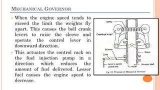 MECHANICAL GOVERNOR
 When the engine speed tends to
exceed the limit the weights fly
apart. This causes the bell crank
levers to raise the sleeve and
operate the control lever in
downward direction.
 This actuates the control rack on
the fuel injection pump in a
direction which reduces the
amount of fuel delivered. Lesser
fuel causes the engine speed to
decrease.
 