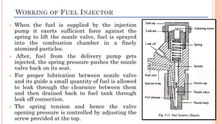 WORKING OF FUEL INJECTOR
 When the fuel is supplied by the injection
pump it exerts sufficient force against the
spring to lift the nozzle valve, fuel is sprayed
into the combustion chamber in a finely
atomized particles.
 After, fuel from the delivery pump gets
injected, the spring pressure pushes the nozzle
valve back on its seat.
 For proper lubrication between nozzle valve
and its guide a small quantity of fuel is allowed
to leak through the clearance between them
and then drained back to fuel tank through
leak off connection.
 The spring tension and hence the valve
opening pressure is controlled by adjusting the
screw provided at the top.
 