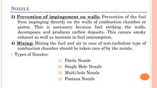 NOZZLE
3) Prevention of impingement on walls: Prevention of the fuel
from impinging directly on the walls of combustion chamber or
piston. This is necessary because fuel striking the walls,
decomposes and produces carbon deposits. This causes smoky
exhaust as well as increase in fuel consumption.
4) Mixing: Mixing the fuel and air in case of non-turbulent type of
combustion chamber should be taken care of by the nozzle.
 Types of Nozzles:
1) Pintle Nozzle
2) Single Hole Nozzle
3) Multi-hole Nozzle
4) Pintaux Nozzle
 