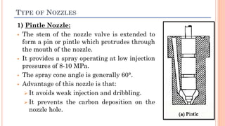 TYPE OF NOZZLES
1) Pintle Nozzle:
 The stem of the nozzle valve is extended to
form a pin or pintle which protrudes through
the mouth of the nozzle.
 It provides a spray operating at low injection
pressures of 8-10 MPa.
 The spray cone angle is generally 60°.
 Advantage of this nozzle is that:
 It avoids weak injection and dribbling.
 It prevents the carbon deposition on the
nozzle hole.
 