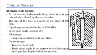 TYPE OF NOZZLES
2) Single Hole Nozzle:
 At the centre of the nozzle body there is a single
hole which is closed by the nozzle valve.
 The size of the hole is usually of the order of 0.2
mm.
 Injection pressure is of order of 8-10 MPa
 Spray cone angle is about 15°.
 Advantage:
 Simple in construction & operation
 Disadvantage:
 Tendency to dribble
 Their spray angle is too narrow to facilitate good
mixing unless higher velocities are used.
 