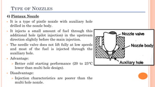 TYPE OF NOZZLES
4) Pintaux Nozzle
 It is a type of pintle nozzle with auxiliary hole
drilled in the nozzle body.
 It injects a small amount of fuel through this
additional hole (pilot injection) in the upstream
direction slightly before the main injection.
 The needle valve does not lift fully at low speeds
and most of the fuel is injected through the
auxiliary hole.
 Advantage:
 Better cold starting performance (20 to 25°C
lower than multi hole design).
 Disadvantage:
 Injection characteristics are poorer than the
multi hole nozzle.
 