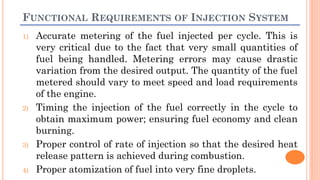 FUNCTIONAL REQUIREMENTS OF INJECTION SYSTEM
1) Accurate metering of the fuel injected per cycle. This is
very critical due to the fact that very small quantities of
fuel being handled. Metering errors may cause drastic
variation from the desired output. The quantity of the fuel
metered should vary to meet speed and load requirements
of the engine.
2) Timing the injection of the fuel correctly in the cycle to
obtain maximum power; ensuring fuel economy and clean
burning.
3) Proper control of rate of injection so that the desired heat
release pattern is achieved during combustion.
4) Proper atomization of fuel into very fine droplets.
 