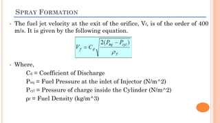 SPRAY FORMATION
 The fuel jet velocity at the exit of the orifice, Vf, is of the order of 400
m/s. It is given by the following equation.
 Where,
Cd = Coefficient of Discharge
Pinj = Fuel Pressure at the inlet of Injector (N/m^2)
Pcyl = Pressure of charge inside the Cylinder (N/m^2)
ρf = Fuel Density (kg/m^3)
 