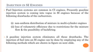 INJECTION IN SI ENGINES
 Fuel Injection systems are common in CI engines. Presently gasoline
injection system is coming into vogue in SI engines because of the
following drawbacks of the carburetors.
(i) non-uniform distribution of mixture in multi-cylinder engines
(ii) loss of volumetric efficiency due to restrictions for the mixture
flow & the possibility of backfiring.
 A gasoline injection system eliminates all these drawbacks. The
injection of fuel into an SI engine can be done by employing any of the
following methods which are shown in figure on next slide.
 