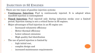 INJECTION IN SI ENGINES
 There are two types of gasoline injection systems
1) Continuous Injection: Fuel is continuously injected. It is adopted when
manifold injection is contemplated
2) Timed Injection: Fuel injected only during induction stroke over a limited
period. Injection timing is not a critical factor in SI engines.
 Major advantages of fuel-injection in an SI engine are:
 Increased volumetric efficiency
 Better thermal efficiency
 Lower exhaust emissions
 High quality fuel distribution
 The use of petrol injection is limited by
 high initial cost,
 complex design and
 increased maintenance requirements
 