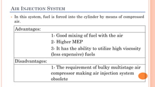 AIR INJECTION SYSTEM
 In this system, fuel is forced into the cylinder by means of compressed
air.
Advantages:
1- Good mixing of fuel with the air
2- Higher MEP
3- It has the ability to utilize high viscosity
(less expensive) fuels
Disadvantages:
1- The requirement of bulky multistage air
compressor making air injection system
obsolete
 