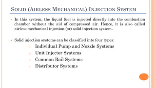 SOLID (AIRLESS MECHANICAL) INJECTION SYSTEM
 In this system, the liquid fuel is injected directly into the combustion
chamber without the aid of compressed air. Hence, it is also called
airless mechanical injection (or) solid injection system.
 Solid injection systems can be classified into four types:
1) Individual Pump and Nozzle Systems
2) Unit Injector Systems
3) Common Rail Systems
4) Distributor Systems
 