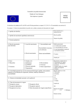 1
Formulário de pedido harmonizado
Pedido de Visto Schengen
Este impresso é gratuito
Os familiares de cidadãos da UE, do EEE ou da CH não preenchem os campos 21, 22, 30, 31 e 32 (assinalados com asterisco*).
Os campos 1-3 devem ser preenchidos de acordo com os dados constantes do documento de viagem.
1. Apelido (de família): PARTE RESERVADA À
ADMINISTRAÇÃO
Data do pedido:
Número do pedido:
2. Apelido de nascimento (apelido(s) anterior(es)):
3. Nome(s) próprio(s):
4. Data de nascimento
(ano-mês-dia):
5. Local de nascimento:
6. País de nascimento:
7. Nacionalidade atual:
Nacionalidade à nascença,
se for diferente:
Outras nacionalidades:
Pedido apresentado:
 à embaixada/consulado
 a um prestador de serviços
 a um intermediário comercial
 na fronteira (nome):
………………………….
 outros:
………………………….
Tratado por:
8. Sexo:
 Masculino
 Feminino
9. Estado civil:
 Solteiro(a)
 Casado(a)
 Parceria registada
 Separado(a)
 Divorciado(a)
 Viúvo(a)
 Outro (especificar):
Documentos comprovativos:
 Documento de viagem
 Meios de subsistência
 Convite
 Seguro médico de viagem
 Meio de transporte
 Outros:
10. Autoridade parental (no caso de menores)/tutela legal: apelido, nome próprio,
endereço se for diferente do requerente, telefone, endereço eletrónico e
nacionalidade:
Decisão relativa ao visto:
 Recusado
 Emitido:
 A
 C
 VTL
 Válido:
A partir de:
Até:
Número de entradas:
 1  2  Múltiplas
Número de dias:
11. Número de identidade nacional, se for aplicável:
12. Tipo de documento de viagem:
 Passaporte comum
 Passaporte diplomático
 Passaporte de serviço
 Passaporte oficial
 Passaporte especial
 Outro documento de viagem (especificar):
FOTO/
PHOTO
ABEL
QUITEQUE
LUÍS EMÍDIO
17 DE ABRIL DE 1981
LUANDA
ANGOLA
ANGOLANA
000065436LA014
 