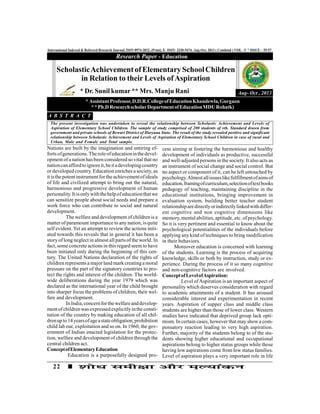 22
International Indexed & Refereed Research Journal, ISSN 0974-2832, (Print), E- ISSN- 2320-5474, Aug-Oct, 2013 ( Combind ) VOL –V * ISSUE – 55-57
Nations are built by the imagination and untiring ef-
fortsofgenerations.Theroleofeducationinthedevel-
opment of a nation hasbeen considered so vital that no
nationcanaffordto ignoreit,beitadevelopingcountry
or developed country. Education enriches a society, as
itisthe potentinstrumentforthe achievementofideals
of life and civilized attempt to bring out the natural,
harmonious and progressive development of human
personality.Itisonlywiththehelpofeducationthatwe
can sensitize people about social needs and prepare a
work force who can contribute to social and natural
development.
The welfare and development of children is a
matter of paramount importance to any nation, is quite
self evident. Yet an attempt to review the actions initi-
ated towards this reveals that in general it has been a
story oflong neglect in almostall parts of the world. In
fact, some concrete actions in this regard seem to have
been initiated only during the beginning of this cen-
tury. The United Nations declaration of the rights of
children representsa majorland mark creatingamoral
pressure on the part of the signatory countries to pro-
tect the rights and interest of the children. The world-
wide deliberations during the year 1979 which was
declared as the international year of the child brought
into sharper focus the problems of children, their wel-
fare and development.
InIndia,concernforthewelfareanddevelop-
mentofchildrenwasexpressedexplicitlyintheconsti-
tution of the country by making education of all chil-
drenup to14yearsofageastateobligation,prohibition
child lab our, exploitation and so on. In 1960, the gov-
ernment of Indian enacted legislation for the protec-
tion, welfare and development of children through the
central children act.
ConceptofElementaryEducation
Education is a purposefully designed pro-
Research Paper - Education
Aug- Oct , 2013
ScholasticAchievementofElementarySchoolChildren
in Relation to their Levels ofAspiration
* Dr. Sunil kumar ** Mrs. Manju Rani
* AssistantProfessor,D.D.R.CollegeofEducationKhandewla,Gurgaon
**Ph.DResearchscholarDepartmentofEducationMDURohatk)
A B S T R A C T
The present investigation was undertaken to reveal the relationship between Scholastic Achievement and Levels of
Aspiration of Elementary School Children. The sample of study comprised of 200 students of vth. Standard drawn from
government and private schools of Rewari District of Haryana State. The result of the study revealed positive and significant
relationship between Scholastic Achievement and Levels of Aspiration of Elementary School Children in case of rural and
Urban, Male and Female and Total sample.
cess aiming at fostering the harmonious and healthy
development of individuals as productive, successful
and well-adjusted persons in the society. It also acts as
an instrument of social change and social control. But
no aspect or component of it, can be left untouched by
psychology.Almostallissueslikefulfillmentofaimsof
education,framingofcurriculum,selectionoftextbooks
pedagogy of teaching, maintaining discipline in the
educational institutions, bringing improvement in
evaluation system, building better teacher student
relationshiparedirectlyorindirectlylinkedwithdiffer-
ent cognitive and non cognitive dimensions like
memory, mental abilities, aptitude, etc. ofpsychology.
So it is very pertinent and essential to know about the
psychological potentialities of the individuals before
applying any kind of techniques to bring modification
in their behaviors.
Moreover education is concerned with learning
of the students. Learning is the process of acquiring
knowledge, skills or both by instruction, study or ex-
perience. During the process of it so many cognitive
and non-cognitive factors are involved.
ConceptofLevelofAspiration:
Level ofAspiration is an important aspect of
personality which deserves consideration with regard
to academic attainments of a student. It has aroused
considerable interest and experimentation in recent
years. Aspiration of supper class and middle class
students are higher than those of lower class. Western
studies have indicated that deprived group lack opti-
mism. In certain cases, however that may showa com-
pensatory reaction leading to very high aspiration.
Further, majority of the students belong to of the stu-
dents showing higher educational and occupational
aspirations belong to higher status groups while those
having low aspirations come from low status families.
Level of aspiration plays a very important role in life
 