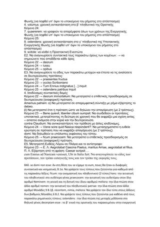 Φωνής (να ληφθεί υπ’ όψιν το υποκείμενο του ρήματος στο απόσπασμα)
4. volumus: χρονική αντικατάσταση στο β’ πληθυντικό της Οριστικής
Κείμενο 24:
7. quaererem: να γραφούν τα απαρέμφατα όλων των χρόνων της Ενεργητικής
Φωνής (να ληφθεί υπ’ όψιν το υποκείμενο του ρήματος στο απόσπασμα)
Κείμενο 25:
8. ostendens: χρονική αντικατάσταση στο γ’ πληθυντικό της Υποτακτικής
Ενεργητικής Φωνής (να ληφθεί υπ’ όψιν το υποκείμενο του ρήματος στο
απόσπασμα)
9. scitote: να κλιθεί η Προστακτική Ενεστώτα
Ε2. Να αναγνωρίσετε συντακτικά τους παρακάτω όρους των κειμένων: → να
σημειώνετε πού αποδίδεται κάθε όρος
Κείμενο 22 → deorum
Κείμενο 24 → iussu
Κείμενο 25 → opibus
Ε3. Να αναγνωρίσετε το είδος των παρακάτω μετοχών και έπειτα να τις αναλύσετε
σε δευτερεύουσες προτάσεις:
Κείμενο 22 → praesentes fructus
Κείμενο 23 → occiso Scriboniano
Κείμενο 24 → Tum Ennius indignatus […] inquit
Κείμενο 25 → ostendens patribus inquit
4. Ισοδύναμες συντακτικές δομές:
Κείμενο 22 → deorum immortalium: Να μετατραπεί ο επιθετικός προσδιορισμός σε
δευτερεύουσα (αναφορική) πρόταση.
Amemus patriam: α) Να μετατραπεί σε απαρεμφατική σύνταξη με ρήμα εξάρτησης το
debeo.
β) Να μετατραπεί έτσι η πρόταση ώστε να δηλώνει την απαγόρευση (με 2 τρόπους).
Κείμενο 23 → Bene quievit, libenter cibum sumpsit: Να συνδεθούν οι προτάσεις
υποτακτικά, μετατρέποντας τη δεύτερη σε χρονική που θα εκφράζει μια σχέση αιτίας
– αιτιατού ανάμεσα στην κύρια και την δευτερεύουσα.
contra Claudium: Να αντικαταστήσετε την πρόθεση με άλλες ισοδύναμες.
Κείμενο 24 → Visne scire quid Nasica responderit?: Να μετασχηματιστεί η ευθεία
ερώτηση σε πρόταση που να εκφράζει απαγόρευση (με 2 τρόπους).
domi: Να δηλωθούν οι υπόλοιπες εκφάνσεις του τόπου.
Κείμενο 25 → ficum praecocem: Να μετατραπεί ο επιθετικός προσδιορισμός σε
δευτερεύουσα (αναφορική) πρόταση.
Ε5. Μετατροπή Ευθέος Λόγου σε Πλάγιο και το αντίστροφο:
Κείμενο 23 → Ε. Λ. Aegrotabat Caecina Paetus, maritus Arriae, aegrotabat et filius.
Π. Λ. Εξάρτηση από τη φράση: Caesar scripsit …
cum Ennius ad Nasicam venisset, Ubi in Italia fuit: Να αναγνωρίσετε το είδος των
προτάσεων, τον τρόπο εισαγωγής τους και τον τρόπο της εκφοράς τους.
Β4δ. se domi non esse: Αν στη θέση του se είχαμε το eum, ποιες θα ήταν οι διαφορές
συντακτικά και νοηματικά; Β.1α. Να γράψετε τους τύπους που ζητούνται για καθεμιά από
τις παρακάτω λέξεις: ficum: την ονομαστική του πληθυντικού (2 τύποι) hanc: την αιτιατική
του πληθυντικού στο ουδέτερο γένος praecocem: την αιτιατική του ουδετέρου στον ίδιο
αριθμό Neminem: τη γενική και τη δοτική του ίδιου αριθμού meliora: την ίδια πτώση στον
άλλο αριθμό nomen: την αιτιατική του πληθυντικού patriae: την ίδια πτώση στον άλλο
αριθμό Μονάδες 9 Β.1β. recentem, nimia, meliora: Να γράψετε τον ίδιο τύπο στους άλλους
δυο βαθμούς Μονάδες 6 Β.2. Να γράψετε τους τύπους που ζητούνται για καθένα από τους
παρακάτω ρηματικούς τύπους: ostendens : την ίδια πτώση της μετοχής μέλλοντα στο
θηλυκό γένος decerptam esse : το β΄ ενικό της οριστικής του παρακειμένου στην ενεργητική
 