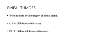 PINEAL TUMORS
• Pineal tumors arise in region of pineal gland.
• <1% of all intracranial masses.
• 4% of childhood intracranial masses.
 