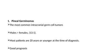 1. Pineal Germinomas
The most common intracranial germ cell tumors
Males > females, (13:1).
Most patients are 20 years or younger at the time of diagnosis.
Good prognosis
 