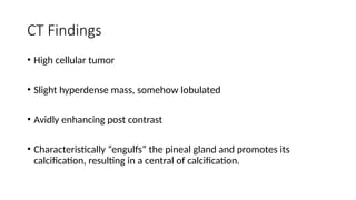 CT Findings
• High cellular tumor
• Slight hyperdense mass, somehow lobulated
• Avidly enhancing post contrast
• Characteristically “engulfs” the pineal gland and promotes its
calcification, resulting in a central of calcification.
 