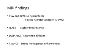 MRI findings
• T1W and T2W:Iso-hyperintense
If cystic necrotic foci (High SI TW2)
• FLAIR: Slightly hyperintense
• DWI/ ADC: Restriction diffusion
• T1W+C: Strong homogenous enhancement
 