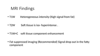 MRI Findings
• T1W Heterogeneous intensity-(high signal from fat)
• T2W Soft tissue is iso- hyperintense .
• T1W+C soft tissue component enhancement
• Fat suppressed imaging (Recommended) Signal drop out in the fatty
component
 