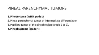 PINEAL PARENCHYMAL TUMORS
1. Pineocytoma (WHO grade1)
2. Pineal parenchymal tumor of intermediate differentiation
3. Papillary tumor of the pineal region (grade 2 or 3),
4. Pineoblastoma (grade 4).
 