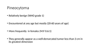 Pineocytoma
• Relatively benign (WHO grade 1)
• Encountered at any age but mostly (20-60 years of age)
• More frequently in females (M:F 0.6:1)
• They generally appear as a well-demarcated tumor less than 3 cm in
its greatest dimension
 