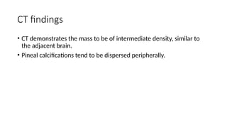CT findings
• CT demonstrates the mass to be of intermediate density, similar to
the adjacent brain.
• Pineal calcifications tend to be dispersed peripherally.
 