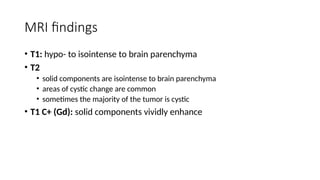 MRI findings
• T1: hypo- to isointense to brain parenchyma
• T2
• solid components are isointense to brain parenchyma
• areas of cystic change are common
• sometimes the majority of the tumor is cystic
• T1 C+ (Gd): solid components vividly enhance
 