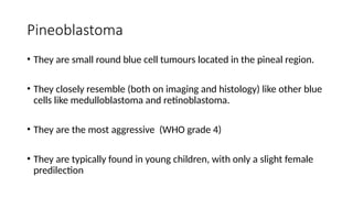 Pineoblastoma
• They are small round blue cell tumours located in the pineal region.
• They closely resemble (both on imaging and histology) like other blue
cells like medulloblastoma and retinoblastoma.
• They are the most aggressive (WHO grade 4)
• They are typically found in young children, with only a slight female
predilection
 