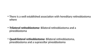 • There is a well established association with hereditary retinoblastoma
where
• Trilateral retinoblastoma- Bilateral retinoblastoma and a
pineoblastoma
• Quadrilateral retinoblastoma- Bilateral retinoblastoma,
pineoblastoma and a supracellar pineoblastoma
 