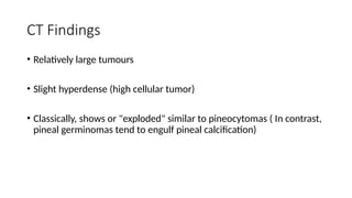 CT Findings
• Relatively large tumours
• Slight hyperdense (high cellular tumor)
• Classically, shows or "exploded" similar to pineocytomas ( In contrast,
pineal germinomas tend to engulf pineal calcification)
 
